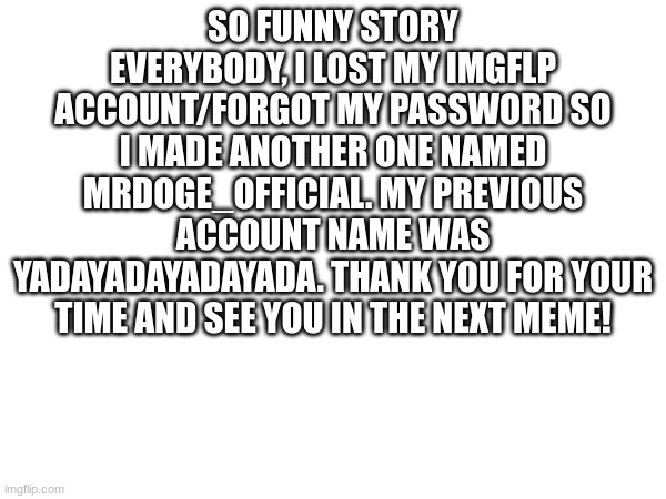 funny story | SO FUNNY STORY EVERYBODY, I LOST MY IMGFLP ACCOUNT/FORGOT MY PASSWORD SO I MADE ANOTHER ONE NAMED MRDOGE_OFFICIAL. MY PREVIOUS ACCOUNT NAME WAS YADAYADAYADAYADA. THANK YOU FOR YOUR TIME AND SEE YOU IN THE NEXT MEME! | image tagged in too funny | made w/ Imgflip meme maker