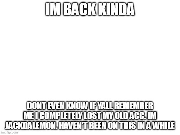 IM BACK KINDA; DONT EVEN KNOW IF YALL REMEMBER ME I COMPLETELY LOST MY OLD ACC. IM JACKDALEMON. HAVEN'T BEEN ON THIS IN A WHILE | made w/ Imgflip meme maker