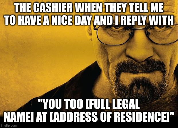 You Too Walter Heisenberg White At 308 Negra Arroyo Lane, Albuquerque, New Mexico, 87104 | THE CASHIER WHEN THEY TELL ME TO HAVE A NICE DAY AND I REPLY WITH; ''YOU TOO [FULL LEGAL NAME] AT [ADDRESS OF RESIDENCE]'' | image tagged in breaking bad | made w/ Imgflip meme maker