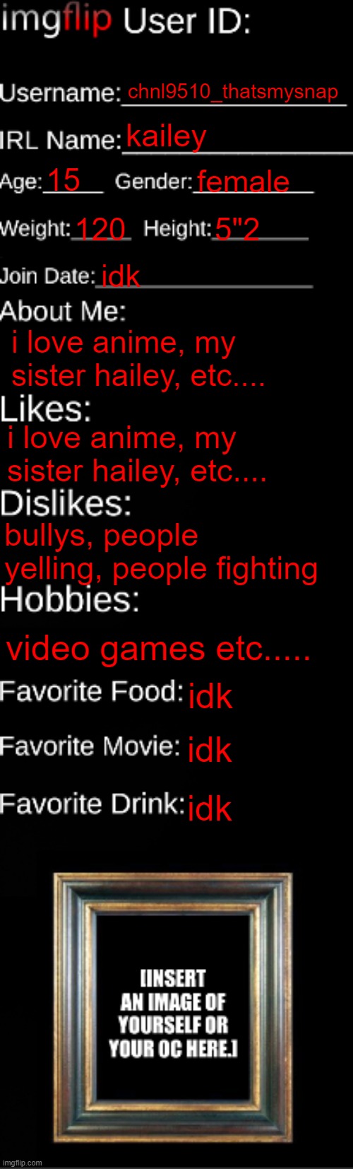 imgflip ID Card | chnl9510_thatsmysnap; kailey; 15; female; 120; 5"2; idk; i love anime, my sister hailey, etc.... i love anime, my sister hailey, etc.... bullys, people yelling, people fighting; video games etc..... idk; idk; idk | image tagged in imgflip id card | made w/ Imgflip meme maker