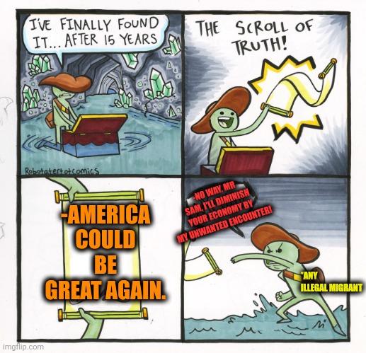 -Just say it twice a day. | -AMERICA COULD BE GREAT AGAIN. -NO WAY, MR SAM, I'LL DIMINISH YOUR ECONOMY BY MY UNWANTED ENCOUNTER! *ANY ILLEGAL MIGRANT | image tagged in memes,the scroll of truth,make america great again,next generation,old economy steve,no way home | made w/ Imgflip meme maker