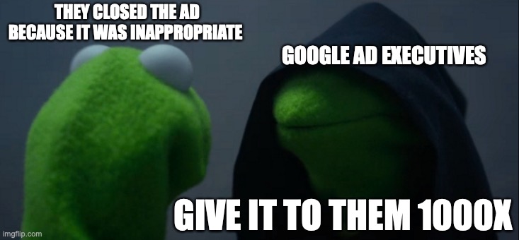 Google ads be like | THEY CLOSED THE AD BECAUSE IT WAS INAPPROPRIATE; GOOGLE AD EXECUTIVES; GIVE IT TO THEM 1000X | image tagged in memes,evil kermit | made w/ Imgflip meme maker