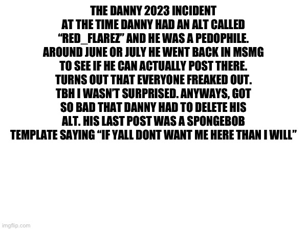 THE DANNY 2023 INCIDENT
AT THE TIME DANNY HAD AN ALT CALLED “RED_FLAREZ” AND HE WAS A PEDOPHILE. AROUND JUNE OR JULY HE WENT BACK IN MSMG TO SEE IF HE CAN ACTUALLY POST THERE. TURNS OUT THAT EVERYONE FREAKED OUT. TBH I WASN’T SURPRISED. ANYWAYS, GOT SO BAD THAT DANNY HAD TO DELETE HIS ALT. HIS LAST POST WAS A SPONGEBOB TEMPLATE SAYING “IF YALL DONT WANT ME HERE THAN I WILL” | made w/ Imgflip meme maker