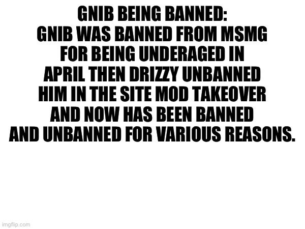 GNIB BEING BANNED: GNIB WAS BANNED FROM MSMG FOR BEING UNDERAGED IN APRIL THEN DRIZZY UNBANNED HIM IN THE SITE MOD TAKEOVER AND NOW HAS BEEN BANNED AND UNBANNED FOR VARIOUS REASONS. | made w/ Imgflip meme maker