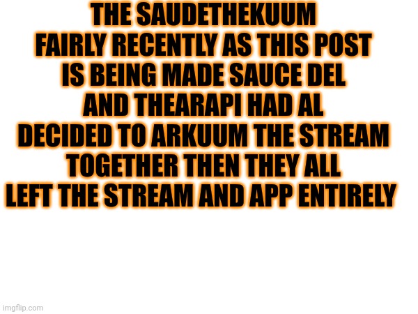 THE SAUDETHEKUUM
FAIRLY RECENTLY AS THIS POST IS BEING MADE SAUCE DEL AND THEARAPI HAD AL DECIDED TO ARKUUM THE STREAM TOGETHER THEN THEY ALL LEFT THE STREAM AND APP ENTIRELY | made w/ Imgflip meme maker