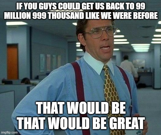 hits | IF YOU GUYS COULD GET US BACK TO 99 MILLION 999 THOUSAND LIKE WE WERE BEFORE; THAT WOULD BE THAT WOULD BE GREAT | image tagged in memes,that would be great | made w/ Imgflip meme maker