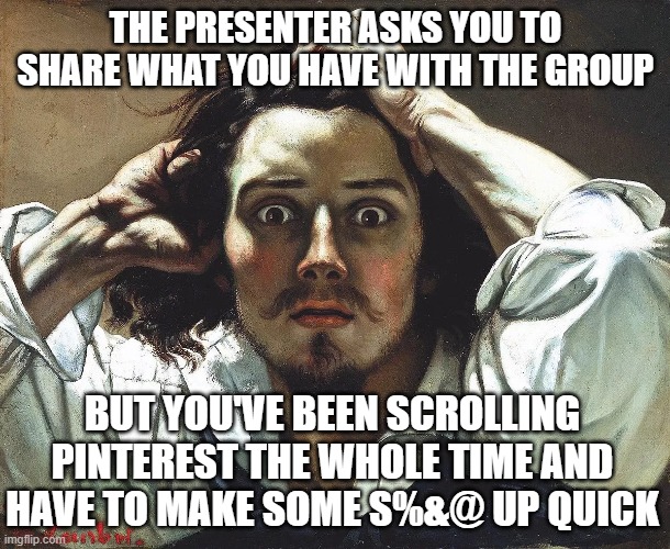Work Meeting Truths | THE PRESENTER ASKS YOU TO SHARE WHAT YOU HAVE WITH THE GROUP; BUT YOU'VE BEEN SCROLLING PINTEREST THE WHOLE TIME AND HAVE TO MAKE SOME S%&@ UP QUICK | image tagged in gustave courbet the desperate man,meeting | made w/ Imgflip meme maker