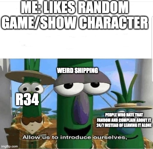 It just happens too much....(especially to female characters) | ME: LIKES RANDOM GAME/SHOW CHARACTER; WEIRD SHIPPING; R34; PEOPLE WHO HATE THAT FANDOM AND COMPLAIN ABOUT IT 24/7 INSTEAD OF LEAVING IT ALONE | image tagged in allow us to introduce ourselves,idk,sad but true | made w/ Imgflip meme maker