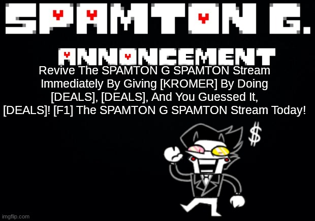 Mod note: yes | Revive The SPAMTON G SPAMTON Stream Immediately By Giving [KROMER] By Doing [DEALS], [DEALS], And You Guessed It, [DEALS]! [F1] The SPAMTON G SPAMTON Stream Today! | image tagged in spamton announcement temp | made w/ Imgflip meme maker
