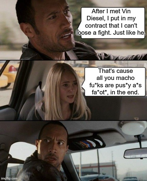Why they can't loose a fight... | After I met Vin Diesel, I put in my contract that I can't loose a fight. Just like he. That's cause all you macho fu*ks are pus*y a*s fa*ot*, in the end. | image tagged in memes,the rock driving,funny,dwayne johnson,vin diesel,action movies | made w/ Imgflip meme maker
