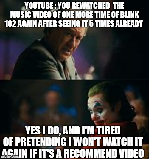 It's such a emotional but great song So why not ? | YOUTUBE : YOU REWATCHED  THE MUSIC VIDEO OF ONE MORE TIME OF BLINK 182 AGAIN AFTER SEEING IT 5 TIMES ALREADY; YES I DO, AND I'M TIRED OF PRETENDING I WON'T WATCH IT AGAIN IF IT'S A RECOMMEND VIDEO | image tagged in yes i do and i'm tired of pretending its not,blink,one more time | made w/ Imgflip meme maker