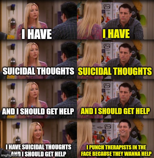 Now repeat after me! | I HAVE; I HAVE; SUICIDAL THOUGHTS; SUICIDAL THOUGHTS; AND I SHOULD GET HELP; AND I SHOULD GET HELP; I HAVE SUICIDAL THOUGHTS AND I SHOULD GET HELP; I PUNCH THERAPISTS IN THE FACE BECAUSE THEY WANNA HELP | image tagged in joey repeat after me,mental health,mental illness,dark humor,funny | made w/ Imgflip meme maker