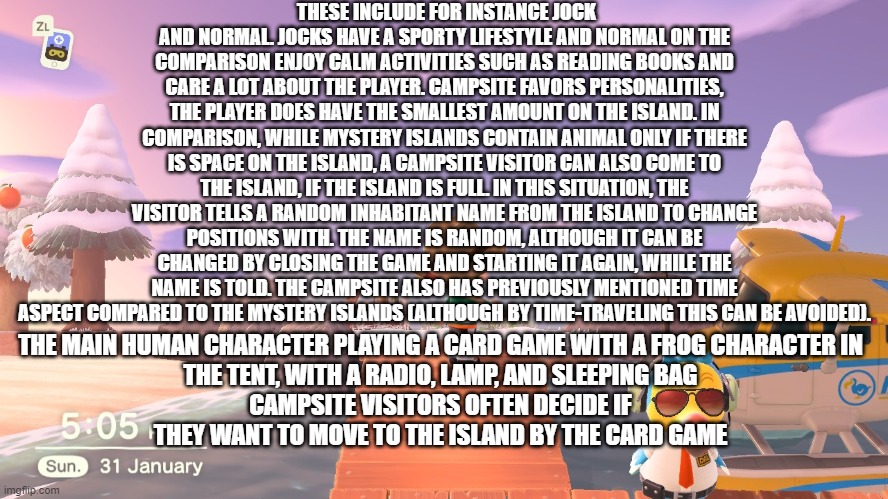 fun fact about animal crossing part 4 | THESE INCLUDE FOR INSTANCE JOCK AND NORMAL. JOCKS HAVE A SPORTY LIFESTYLE AND NORMAL ON THE COMPARISON ENJOY CALM ACTIVITIES SUCH AS READING BOOKS AND CARE A LOT ABOUT THE PLAYER. CAMPSITE FAVORS PERSONALITIES, THE PLAYER DOES HAVE THE SMALLEST AMOUNT ON THE ISLAND. IN COMPARISON, WHILE MYSTERY ISLANDS CONTAIN ANIMAL ONLY IF THERE IS SPACE ON THE ISLAND, A CAMPSITE VISITOR CAN ALSO COME TO THE ISLAND, IF THE ISLAND IS FULL. IN THIS SITUATION, THE VISITOR TELLS A RANDOM INHABITANT NAME FROM THE ISLAND TO CHANGE POSITIONS WITH. THE NAME IS RANDOM, ALTHOUGH IT CAN BE CHANGED BY CLOSING THE GAME AND STARTING IT AGAIN, WHILE THE NAME IS TOLD. THE CAMPSITE ALSO HAS PREVIOUSLY MENTIONED TIME ASPECT COMPARED TO THE MYSTERY ISLANDS (ALTHOUGH BY TIME-TRAVELING THIS CAN BE AVOIDED). THE MAIN HUMAN CHARACTER PLAYING A CARD GAME WITH A FROG CHARACTER IN THE TENT, WITH A RADIO, LAMP, AND SLEEPING BAG
CAMPSITE VISITORS OFTEN DECIDE IF THEY WANT TO MOVE TO THE ISLAND BY THE CARD GAME | image tagged in animal crossing | made w/ Imgflip meme maker