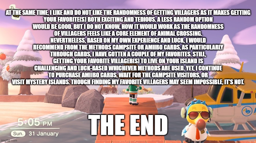 fun fact about animal crossing part 6 THE END | AT THE SAME TIME, I LIKE AND DO NOT LIKE THE RANDOMNESS OF GETTING VILLAGERS AS IT MAKES GETTING YOUR FAVORITE(S) BOTH EXCITING AND TEDIOUS. A LESS RANDOM OPTION WOULD BE GOOD, BUT I DO NOT KNOW, HOW IT WOULD WORK AS THE RANDOMNESS OF VILLAGERS FEELS LIKE A CORE ELEMENT OF ANIMAL CROSSING. NEVERTHELESS, BASED ON MY OWN EXPERIENCE AND LUCK, I WOULD RECOMMEND FROM THE METHODS CAMPSITE OR AMIIBO CARDS, AS PARTICULARLY THROUGH CARDS, I HAVE GOTTEN A COUPLE OF MY FAVORITES. STILL, GETTING YOUR FAVORITE VILLAGER(S) TO LIVE ON YOUR ISLAND IS CHALLENGING AND LUCK-BASED WHICHEVER METHODS ARE USED. YET, I CONTINUE TO PURCHASE AMIIBO CARDS, WAIT FOR THE CAMPSITE VISITORS, OR VISIT MYSTERY ISLANDS. THOUGH FINDING MY FAVORITE VILLAGERS MAY SEEM IMPOSSIBLE, IT'S NOT. THE END | image tagged in animal crossing | made w/ Imgflip meme maker