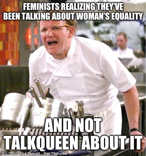 Lol | FEMINISTS REALIZING THEY’VE BEEN TALKING ABOUT WOMAN’S EQUALITY; AND NOT TALKQUEEN ABOUT IT | image tagged in memes,chef gordon ramsay | made w/ Imgflip meme maker