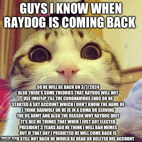 Why Raydog quit and when will he come back | GUYS I KNOW WHEN RAYDOG IS COMING BACK; SO HE WILL BE BACK ON 3/7/2024 ALSO THERE’S SOME THEORIES THAT RAYDOG WILL NOT USE IMGFLIP TILL THE CORONAVIRUS ENDS OR HE STARTED A SKY ACCOUNT WHICH I DON’T KNOW THE NAME OF I THINK RADWOLF OR HE IS IN A COMA OR SERVING THE US ARMY AND ALSO THE REASON WHY RAYDOG QUIT IT’S BEC HE THINKS THAT WHEN I JUST GOT ELECTED PRESIDENT 3 YEARS AGO HE THINK I WILL BAN MEMES BUT IF THAT DAY I PREDICTED HE WILL COME BACK IS OVER AND STILL NOT BACK HE WOULD BE DEAD OR DELETED HIS ACCOUNT | image tagged in memes,smiling cat,funny,raydog,news | made w/ Imgflip meme maker