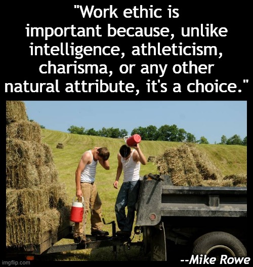 What is your choice today? | "Work ethic is important because, unlike intelligence, athleticism, charisma, or any other natural attribute, it's a choice."; --Mike Rowe | image tagged in work,inspirational,inspirational memes,hard work,success | made w/ Imgflip meme maker