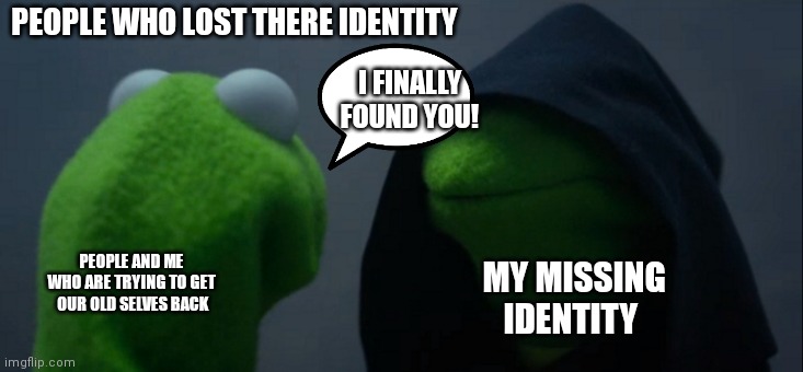 Kermit's missing identity | PEOPLE WHO LOST THERE IDENTITY; I FINALLY FOUND YOU! PEOPLE AND ME WHO ARE TRYING TO GET  OUR OLD SELVES BACK; MY MISSING IDENTITY | image tagged in memes,evil kermit,missing identity kermit,kermit,kermit the frog,kermit the frog memes | made w/ Imgflip meme maker