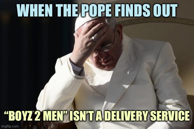 Pope Francis Facepalm | WHEN THE POPE FINDS OUT; “BOYZ 2 MEN” ISN’T A DELIVERY SERVICE | image tagged in pope francis facepalm,memes | made w/ Imgflip meme maker