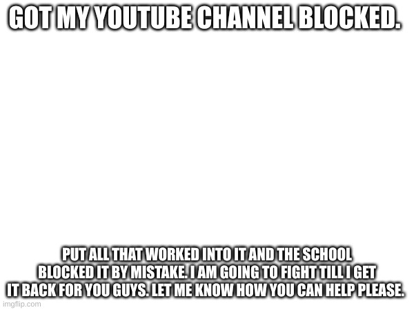 YouTube is mean | GOT MY YOUTUBE CHANNEL BLOCKED. PUT ALL THAT WORKED INTO IT AND THE SCHOOL BLOCKED IT BY MISTAKE. I AM GOING TO FIGHT TILL I GET IT BACK FOR YOU GUYS. LET ME KNOW HOW YOU CAN HELP PLEASE. | image tagged in sad,blocked,work | made w/ Imgflip meme maker
