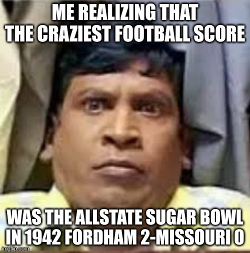 Allstate Sugar Bowl Winners -> https://en.wikipedia.org/wiki/Sugar_Bowl | ME REALIZING THAT THE CRAZIEST FOOTBALL SCORE; WAS THE ALLSTATE SUGAR BOWL IN 1942 FORDHAM 2-MISSOURI 0 | image tagged in football,college,allstate,sugar,bowl | made w/ Imgflip meme maker