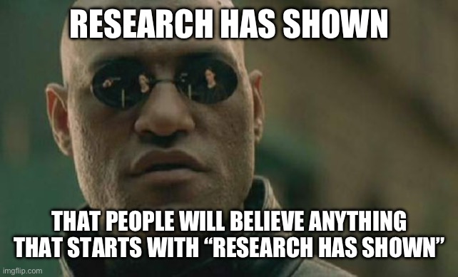 Be skeptical of the saying “Research has shown” | RESEARCH HAS SHOWN; THAT PEOPLE WILL BELIEVE ANYTHING THAT STARTS WITH “RESEARCH HAS SHOWN” | image tagged in memes,matrix morpheus | made w/ Imgflip meme maker