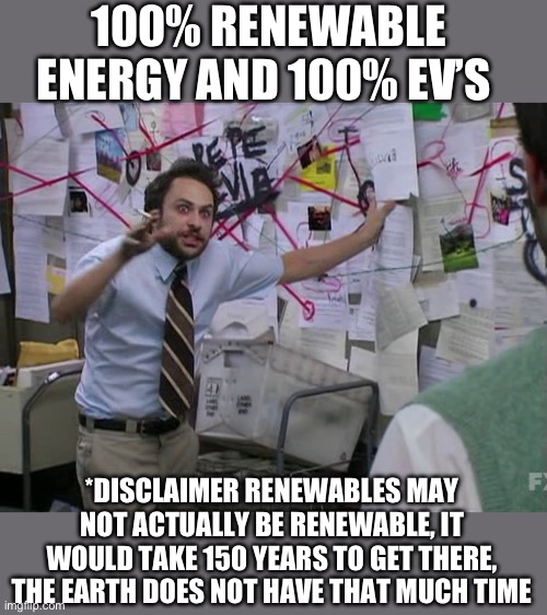 Renewable energy, yeah right | 100% RENEWABLE ENERGY AND 100% EV’S; *DISCLAIMER RENEWABLES MAY NOT ACTUALLY BE RENEWABLE, IT WOULD TAKE 150 YEARS TO GET THERE, THE EARTH DOES NOT HAVE THAT MUCH TIME | image tagged in charlie conspiracy always sunny in philidelphia,renwable,energy,ev,lie | made w/ Imgflip meme maker