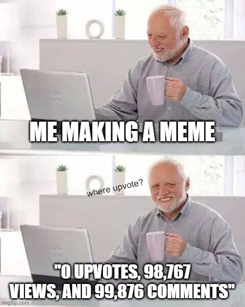 EVERY TIME. | ME MAKING A MEME; where upvote? "0 UPVOTES, 98,767 VIEWS, AND 99,876 COMMENTS" | image tagged in memes,hide the pain harold,relatable memes,every time | made w/ Imgflip meme maker