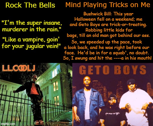 Highlight the Rhymes: Halloween Edition | Mind Playing Tricks on Me; Rock The Bells; Bushwick Bill: This year Halloween fell on a weekend; me and Geto Boys are trick-or-treating.  Robbing little kids for bags, till an old man got behind our ass. "I'm the super insane, murderer in the rain."; "Like a vampire, goin' for your jugular vein!"; So, we speeded up the pace, took a look back, and he was right before our face.  He'd be in for a squab', no doubt.  So, I swung and hit the ----a in his mouth! | image tagged in new york,houston,old school,rappers,halloween,rhymes | made w/ Imgflip meme maker