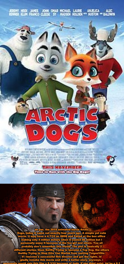 I figured id talk about this movie. if you know me, you probably have thought what was favorite character originally from. | ah yes. the 2019 animated movie Arctic Dogs, today it came out exactly four years ago. A simple yet cute movie. It may have a 4.7/10 on IMDB and Failed at the box office making only 4 million dollars when it costed 50 million but I personally enjoy it becuase of the fox girl and otters. You all probably don´t remember this movie. The plot is basically 2 different stories. Ones Swithy Trying to become a Top Dog. the others Swithy Trying to Stop Otto Van Warlus from melting TaigasVille. If i become a successful film director and get the rights. id gladly remake this movie and write a better story. anyways. i personally would rate this film a 8.3/10 becuase of Jade. if she didnt exist. itd be a 6.1 | image tagged in cartoon,movie,furry,anti furry,review,wholesome | made w/ Imgflip meme maker
