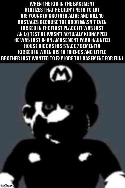 its dark as hell ;-; | WHEN THE KID IN THE BASEMENT REALIZES THAT HE DIDN'T NEED TO EAT HIS YOUNGER BROTHER ALIVE AND KILL 10 HOSTAGES BECAUSE THE DOOR WASN'T EVEN LOCKED IN THE FIRST PLACE (IT WAS JUST AN I.Q TEST HE WASN'T ACTUALLY KIDNAPPED HE WAS JUST IN AN AMUSEMENT PARK HAUNTED HOUSE RIDE AS HIS STAGE 7 DEMENTIA KICKED IN WHEN HIS 10 FRIENDS AND LITTLE BROTHER JUST WANTED TO EXPLORE THE BASEMENT FOR FUN) | image tagged in why,realization,regret,daddy,dark humor,depressing meme week | made w/ Imgflip meme maker