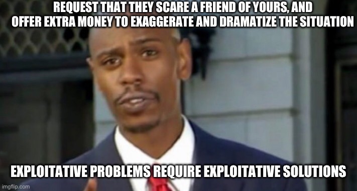 Dave chappelle | REQUEST THAT THEY SCARE A FRIEND OF YOURS, AND OFFER EXTRA MONEY TO EXAGGERATE AND DRAMATIZE THE SITUATION; EXPLOITATIVE PROBLEMS REQUIRE EXPLOITATIVE SOLUTIONS | image tagged in dave chappelle | made w/ Imgflip meme maker