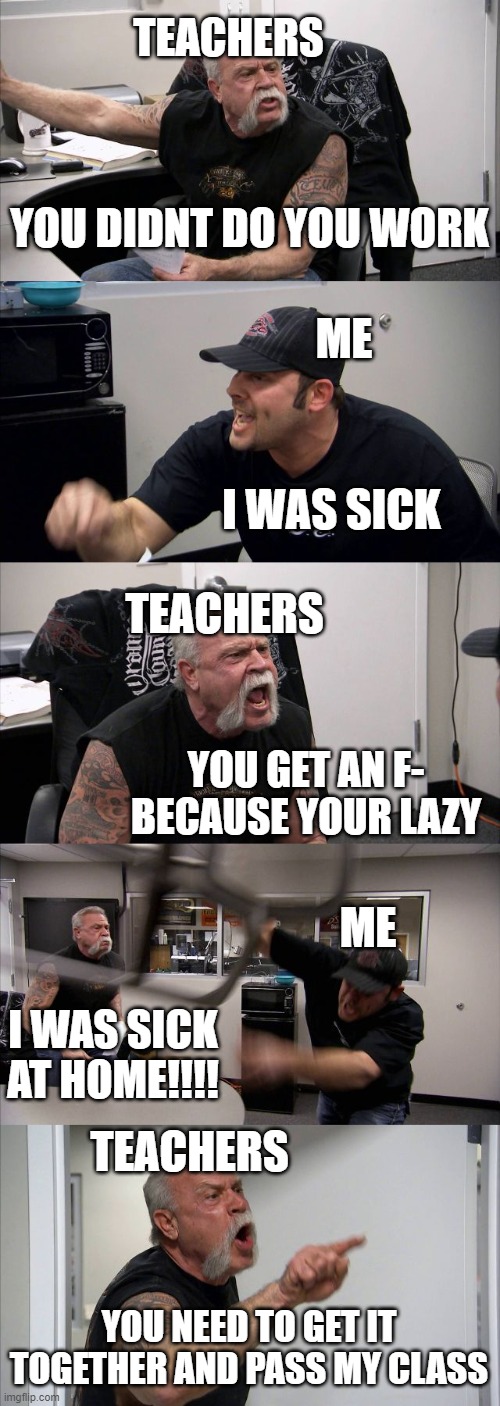 American Chopper Argument Meme | TEACHERS; YOU DIDNT DO YOU WORK; ME; I WAS SICK; TEACHERS; YOU GET AN F- BECAUSE YOUR LAZY; ME; I WAS SICK AT HOME!!!! TEACHERS; YOU NEED TO GET IT TOGETHER AND PASS MY CLASS | image tagged in memes,american chopper argument | made w/ Imgflip meme maker