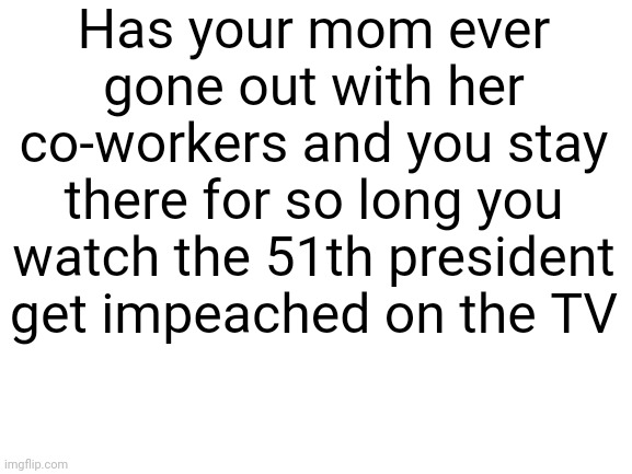 Why | Has your mom ever gone out with her co-workers and you stay there for so long you watch the 51th president get impeached on the TV | image tagged in coworkers,mom,eternity | made w/ Imgflip meme maker