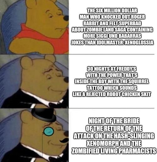 Tuxedo Winnie the Pooh (3 panel) | THE SIX MILLION DOLLAR MAN WHO KNOCKED OUT ROGER RABBIT AND FELT SUPERBAD ABOUT ZOMBIE LAND SAGA CONTAINING MORE SIGGI UND BABARRAS JOKES THAN IDOLMASTER: XENOGLOSSIA; 30 NIGHTS AT FREDDY'S WITH THE POWER THAT'S INSIDE THE BOY WITH THE SQUIRREL TATTOO WHICH SOUNDS LIKE A REJECTED ROBOT CHICKEN SKIT; NIGHT OF THE BRIDE OF THE RETURN OF THE ATTACK ON THE HASH-SLINGING XENOMORPH AND THE ZOMBIFIED LIVING PHARMACISTS | image tagged in tuxedo winnie the pooh 3 panel,fnaf,zombie,robot chicken,roger rabbit | made w/ Imgflip meme maker