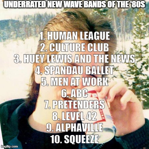 Underrated new wave bands of the '80s | UNDERRATED NEW WAVE BANDS OF THE '80S; 1. HUMAN LEAGUE
2. CULTURE CLUB
3. HUEY LEWIS AND THE NEWS
4. SPANDAU BALLET
5. MEN AT WORK
6. ABC
7. PRETENDERS
8. LEVEL 42
9. ALPHAVILLE
10. SQUEEZE | image tagged in memes,eighties teen,1980s,music,abc,80s music | made w/ Imgflip meme maker