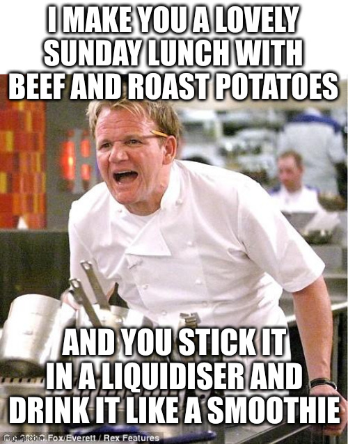 Smoothie! | I MAKE YOU A LOVELY SUNDAY LUNCH WITH BEEF AND ROAST POTATOES; AND YOU STICK IT IN A LIQUIDISER AND DRINK IT LIKE A SMOOTHIE | image tagged in memes,chef gordon ramsay,roast dinner,liquidiser,oh wow are you actually reading these tags | made w/ Imgflip meme maker
