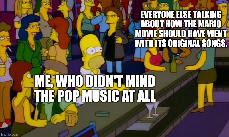 Homer Simpsons in bar | EVERYONE ELSE TALKING ABOUT HOW THE MARIO MOVIE SHOULD HAVE WENT WITH ITS ORIGINAL SONGS. ME, WHO DIDN'T MIND THE POP MUSIC AT ALL | image tagged in homer simpsons in bar,mario,meme,bar,unpopular opinion,homer | made w/ Imgflip meme maker
