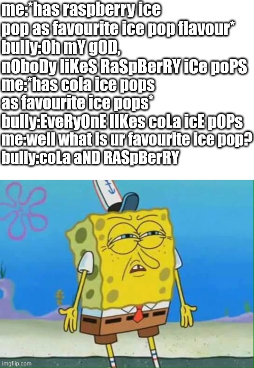 HYPOCRITE ALERT, HIPOTRITE ALERT, WOOOH-WOOOH-WOOOH-WOOOH | me:*has raspberry ice pop as favourite ice pop flavour*
bully:Oh mY gOD, nOboDy liKeS RaSpBerRY iCe poPS; me:*has cola ice pops as favourite ice pops*
bully:EveRyOnE lIKes coLa icE pOPs; me:well what is ur favourite ice pop?
bully:coLa aND RASpBerRY | image tagged in memes,blank transparent square,confused spongebob,bruh,hypocrite | made w/ Imgflip meme maker