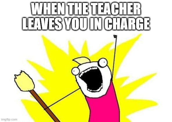 X All The Y | WHEN THE TEACHER LEAVES YOU IN CHARGE | image tagged in memes,x all the y | made w/ Imgflip meme maker