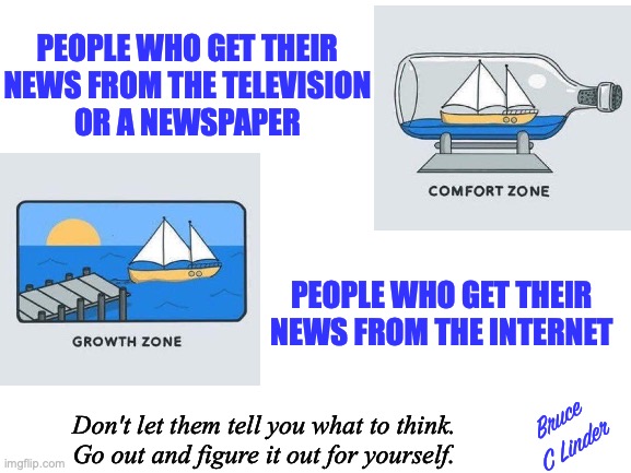 Free Thinking | PEOPLE WHO GET THEIR
NEWS FROM THE TELEVISION
OR A NEWSPAPER; PEOPLE WHO GET THEIR NEWS FROM THE INTERNET; Bruce
C Linder; Don't let them tell you what to think.
Go out and figure it out for yourself. | image tagged in learning,unlearning,old media,new media,safety,freedom | made w/ Imgflip meme maker