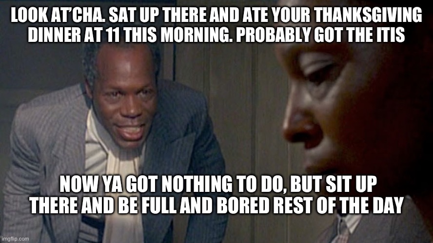 Thanksgiving | LOOK AT’CHA. SAT UP THERE AND ATE YOUR THANKSGIVING DINNER AT 11 THIS MORNING. PROBABLY GOT THE ITIS; NOW YA GOT NOTHING TO DO, BUT SIT UP THERE AND BE FULL AND BORED REST OF THE DAY | image tagged in thanksgiving,color | made w/ Imgflip meme maker