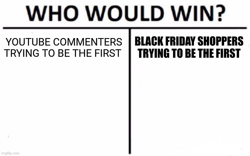 The types of YouTube commenters vs. Black Friday deal shoppers who are both rushing to be the first | YOUTUBE COMMENTERS TRYING TO BE THE FIRST; BLACK FRIDAY SHOPPERS TRYING TO BE THE FIRST | image tagged in memes,who would win,youtube comments,black friday,first,who's winning | made w/ Imgflip meme maker