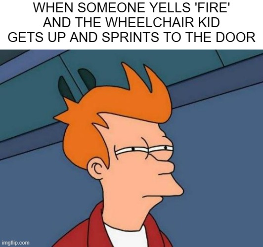 Futurama Fry | WHEN SOMEONE YELLS 'FIRE' AND THE WHEELCHAIR KID GETS UP AND SPRINTS TO THE DOOR | image tagged in memes,futurama fry | made w/ Imgflip meme maker