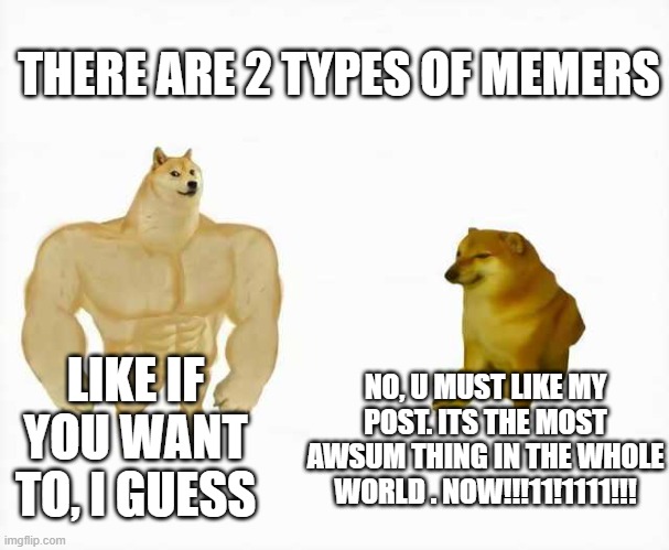 SONIC, YOU GOTTA HELP ME MY MAN | THERE ARE 2 TYPES OF MEMERS; NO, U MUST LIKE MY POST. ITS THE MOST AWSUM THING IN THE WHOLE WORLD . NOW!!!11!1111!!! LIKE IF YOU WANT TO, I GUESS | image tagged in strong dog vs weak dog | made w/ Imgflip meme maker
