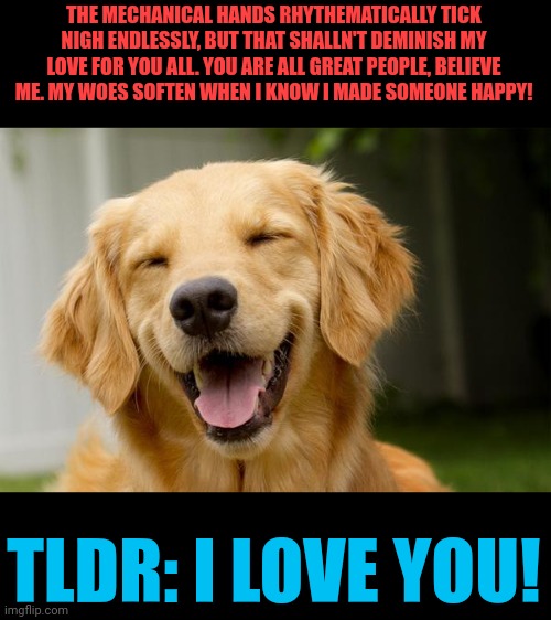 I care far more than you know..! | THE MECHANICAL HANDS RHYTHEMATICALLY TICK NIGH ENDLESSLY, BUT THAT SHALLN'T DEMINISH MY LOVE FOR YOU ALL. YOU ARE ALL GREAT PEOPLE, BELIEVE ME. MY WOES SOFTEN WHEN I KNOW I MADE SOMEONE HAPPY! TLDR: I LOVE YOU! | image tagged in happy dog,wholesome | made w/ Imgflip meme maker