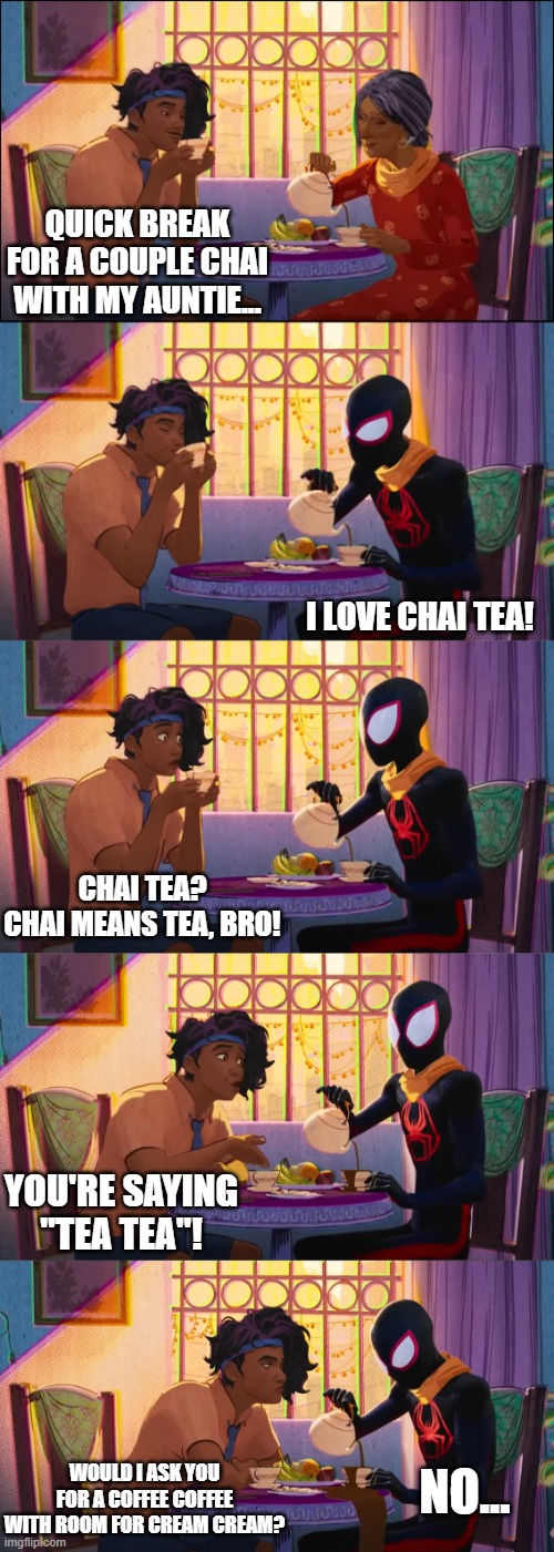 Let's have some Chai Tea, Bro! | QUICK BREAK FOR A COUPLE CHAI WITH MY AUNTIE... I LOVE CHAI TEA! CHAI TEA?
CHAI MEANS TEA, BRO! YOU'RE SAYING "TEA TEA"! NO... WOULD I ASK YOU FOR A COFFEE COFFEE WITH ROOM FOR CREAM CREAM? | image tagged in spider-man,spider-verse,chai,tea,chai tea,tea tea | made w/ Imgflip meme maker