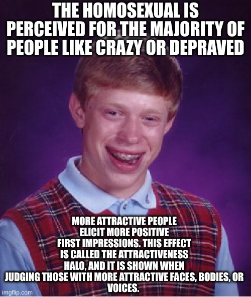 bad luck | THE HOMOSEXUAL IS PERCEIVED FOR THE MAJORITY OF PEOPLE LIKE CRAZY OR DEPRAVED; MORE ATTRACTIVE PEOPLE ELICIT MORE POSITIVE FIRST IMPRESSIONS. THIS EFFECT IS CALLED THE ATTRACTIVENESS HALO, AND IT IS SHOWN WHEN JUDGING THOSE WITH MORE ATTRACTIVE FACES, BODIES, OR
VOICES. | image tagged in memes,bad luck brian | made w/ Imgflip meme maker
