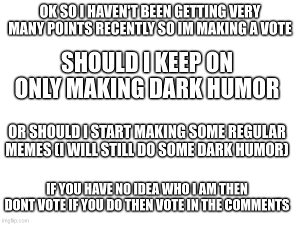 OK SO I HAVEN'T BEEN GETTING VERY MANY POINTS RECENTLY SO IM MAKING A VOTE; SHOULD I KEEP ON ONLY MAKING DARK HUMOR; OR SHOULD I START MAKING SOME REGULAR MEMES (I WILL STILL DO SOME DARK HUMOR); IF YOU HAVE NO IDEA WHO I AM THEN DONT VOTE IF YOU DO THEN VOTE IN THE COMMENTS | image tagged in vote | made w/ Imgflip meme maker