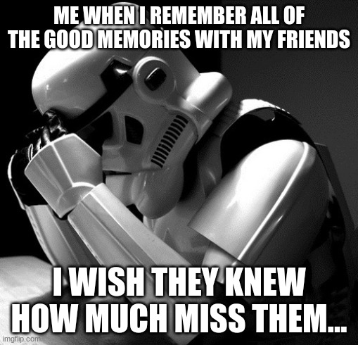 i miss my friends... | ME WHEN I REMEMBER ALL OF THE GOOD MEMORIES WITH MY FRIENDS; I WISH THEY KNEW HOW MUCH MISS THEM... | image tagged in depressed stormtrooper,memories,friends,depressed | made w/ Imgflip meme maker